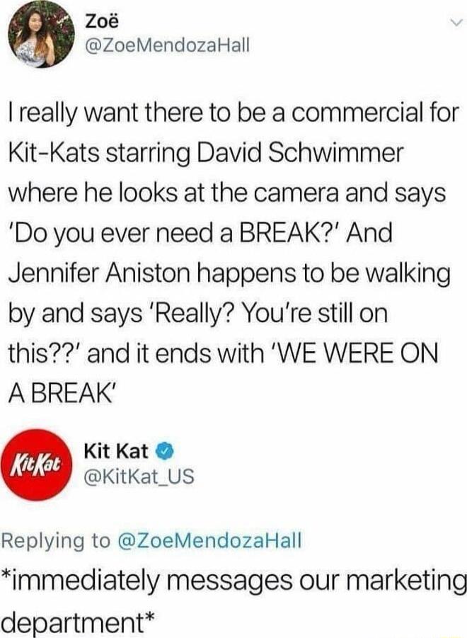 Zo ZoeMendozaHall really want there to be a commercial for Kit Kats starring David Schwimmer where he looks at the camera and says Do you ever need a BREAK And Jennifer Aniston happens to be walking by and says Really Youre still on this and it ends with WE WERE ON ABREAK Kit Kat KitKat_US Replying to ZoeMendozaHall immediately messages our marketing department