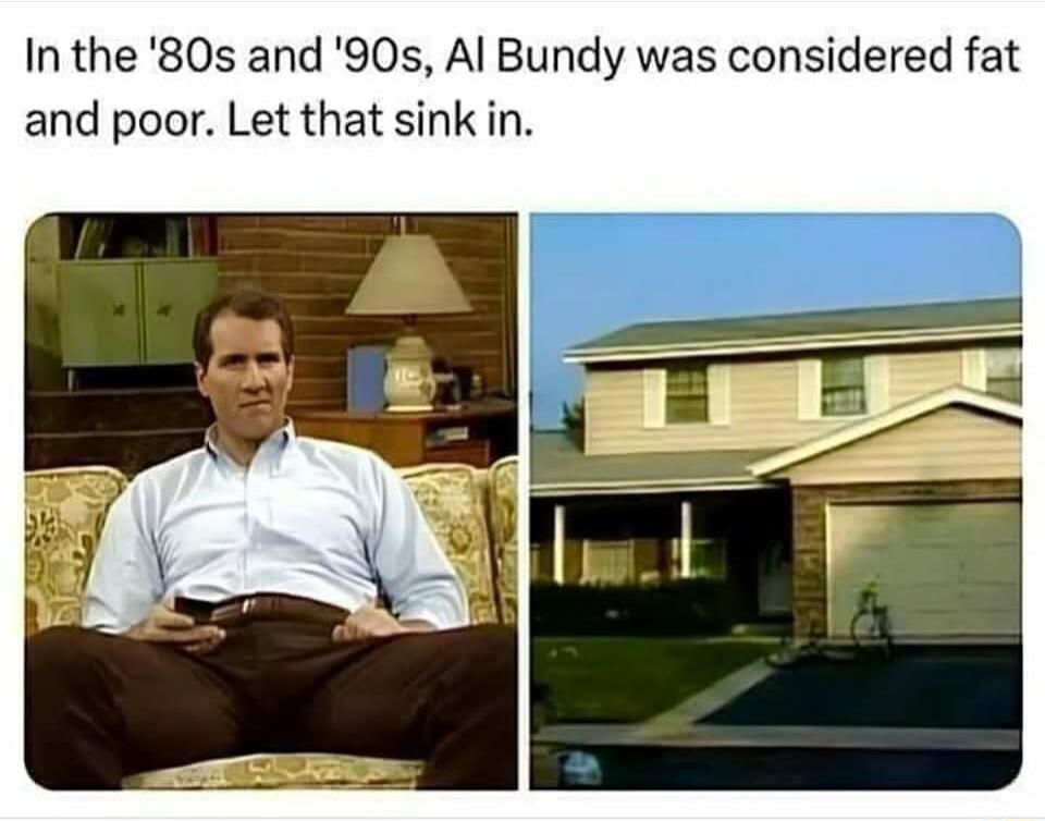 In the 80s and 90s Al Bundy was considered fat and poor Let that sink in