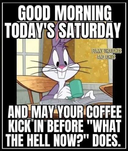 GOOD MORNING TODAY'S SATURDAY AND MAY YOUR COFFEE KICK IN BEFORE 