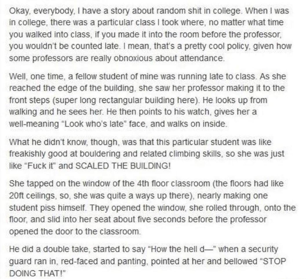 Okay everybody have a story about random shit in college When was in college there was a particular class took where no matter what time you walked into class if you made it into the room before the professor you wouldnt be counted late mean thats a pretty cool policy given how some professors are really obnoxious about attendance Well one time a fellow student of mine was running late to class As