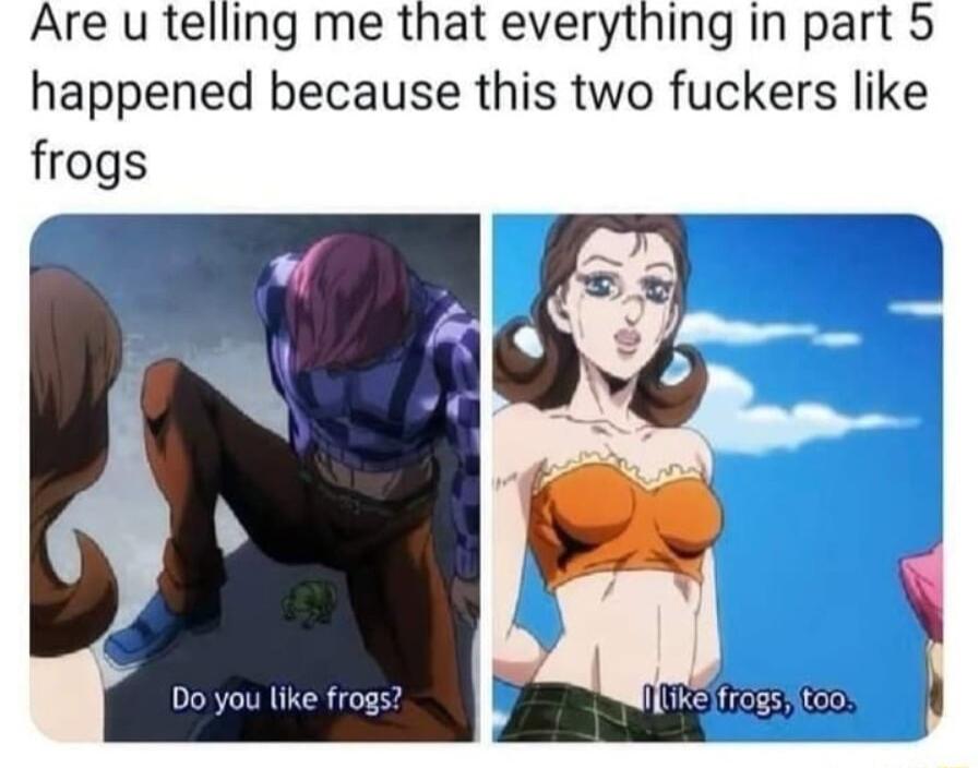 Are u telling me that everything in part 5 happened because this two fuckers like frogs