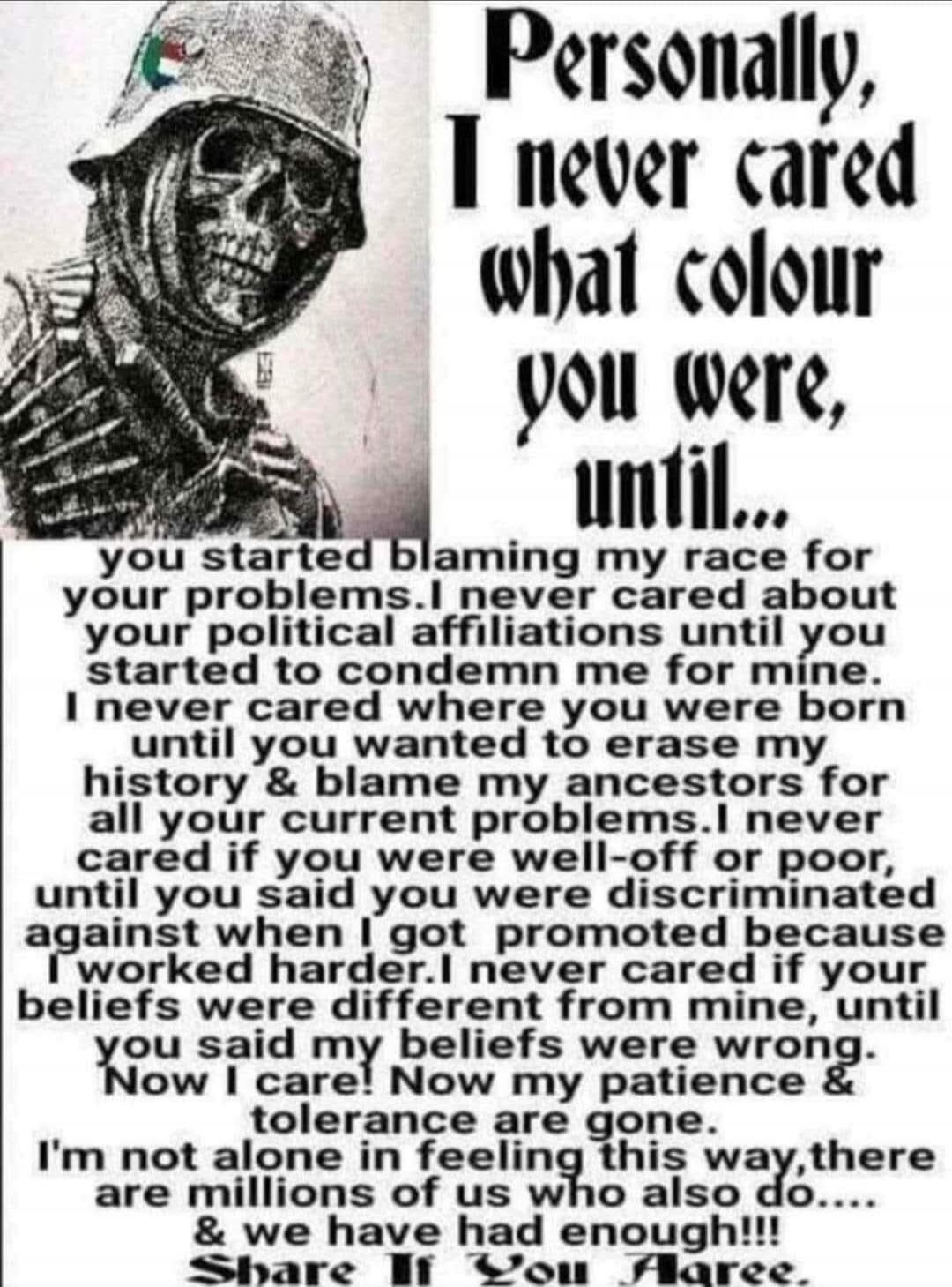 Personally, I never cared what colour you were, until... you started blaming my race for your problems. I never cared about your political affiliations until you started to condemn me for mine. I never cared where you were born until you wanted to erase my history & blame my ancestors for all your current problems. I never cared if you were well-of