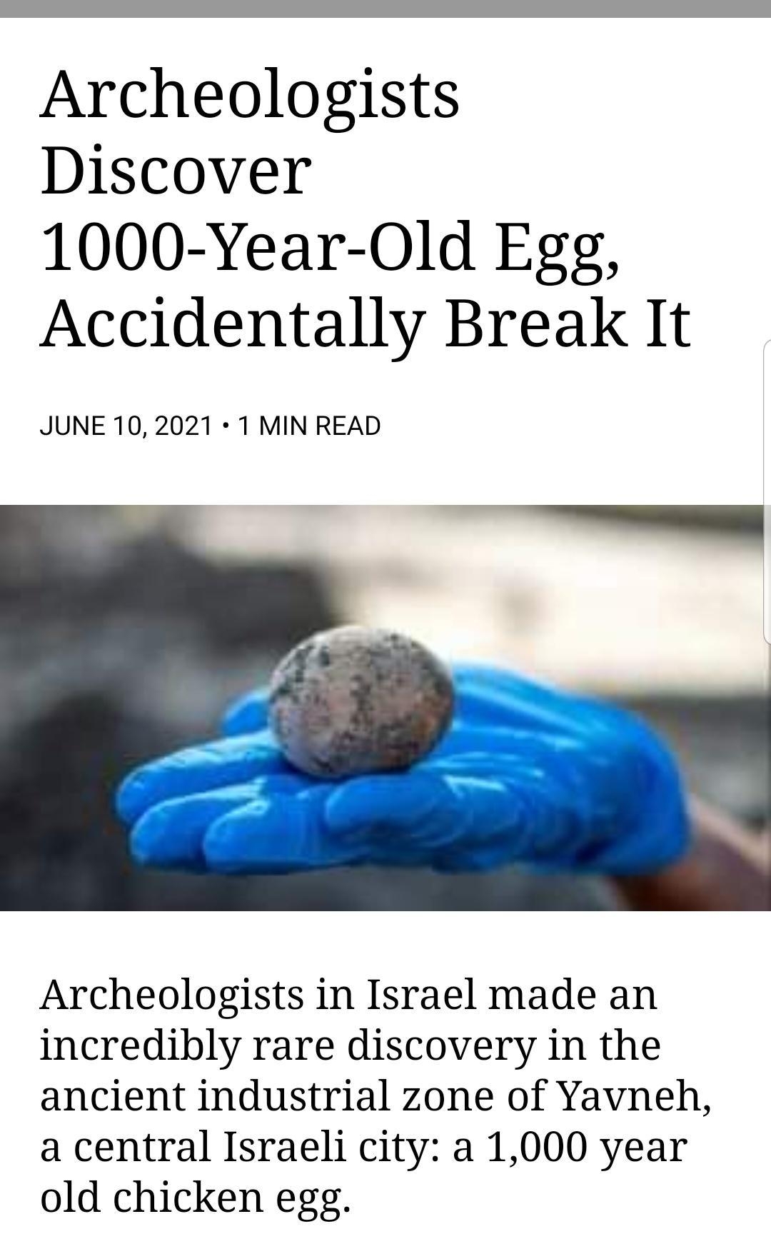 Archeologists Discover 1000 Year Old Egg Accidentally Break It JUNE 10 2021 1 MIN READ Archeologists in Israel made an incredibly rare discovery in the ancient industrial zone of Yavneh a central Israeli city a 1000 year old chicken egg