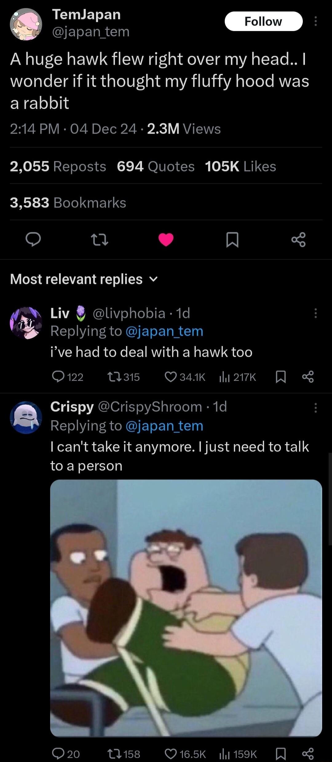 s ERERRG A huge hawk flew right over my head wonder if it thought my fluffy hood was arabbit 214 PM 04 Dec 24 23M Views 2055 Reposts 694 Quotes 105K Likes 3583 Bookmarks o e L 4 R Most relevant replies v i Liv livphobia 1d RS LEACIGERELR RCLELRGT EEIRVIGEN EI QG Q122 M35 Q34K 2k Crispy CrispyShroom 1d RE LS CIGERERR cant take it anymore just need to talk to aperson Q2 titss Q65K 15k