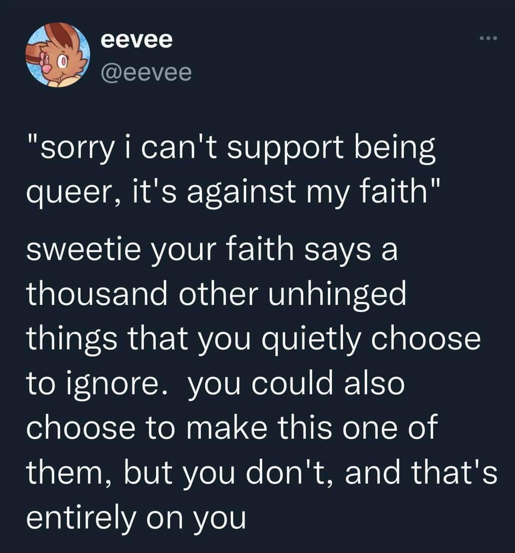 eevee EEVEE sorry i cant support being queer its against my faith sweetie your faith says a thousand other unhinged things that you quietly choose to ignore you could also choose to make this one of them but you dont and thats entirely on you