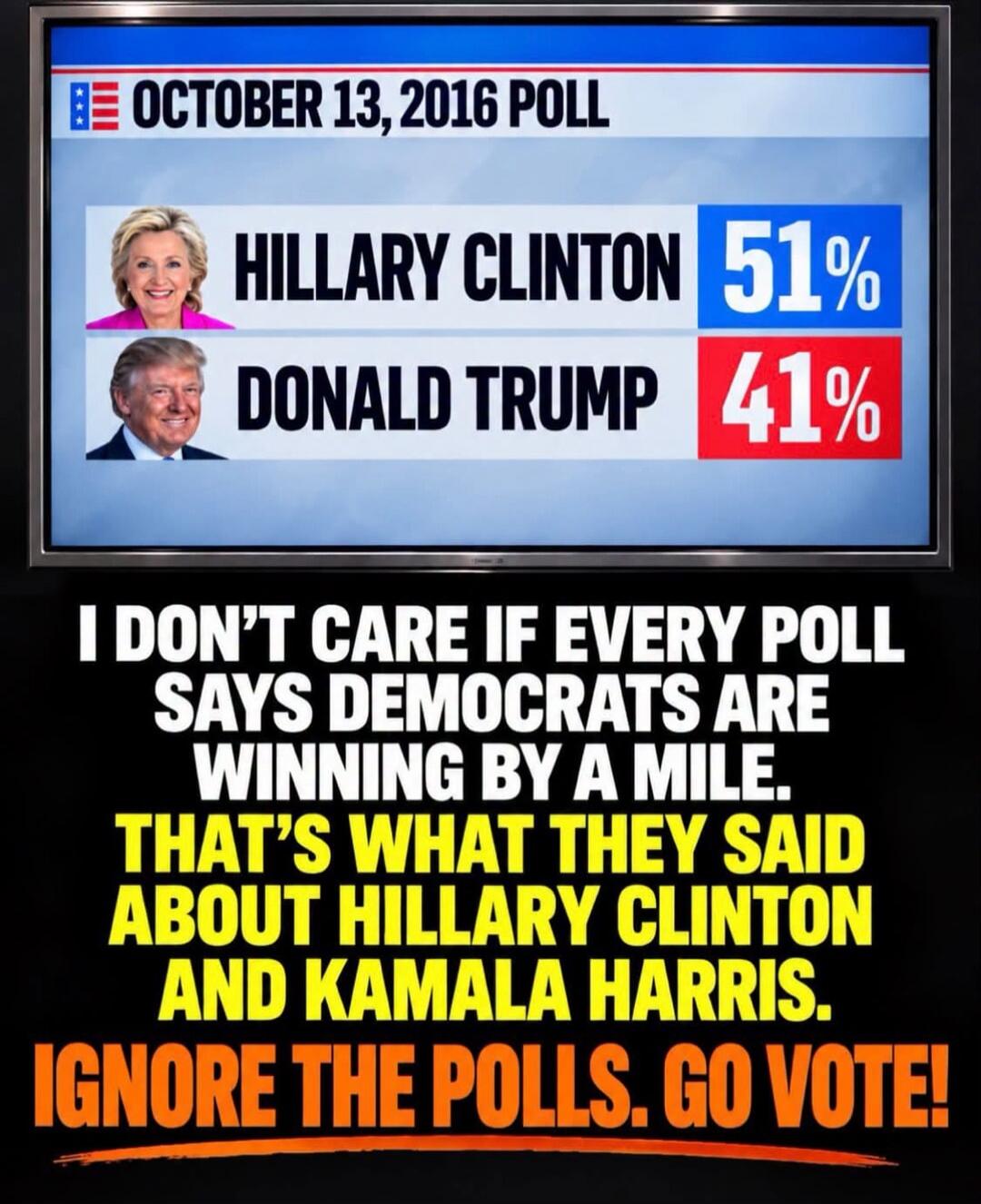 OCTOBER 13, 2016 POLL HILLARY CLINTON 51% DONALD TRUMP 41% I DON'T CARE IF EVERY POLL SAYS DEMOCRATS ARE WINNING BY A MILE. THAT'S WHAT THEY SAID ABOUT HILLARY CLINTON AND KAMALA HARRIS. IGNORE THE POLLS. GO VOTE!