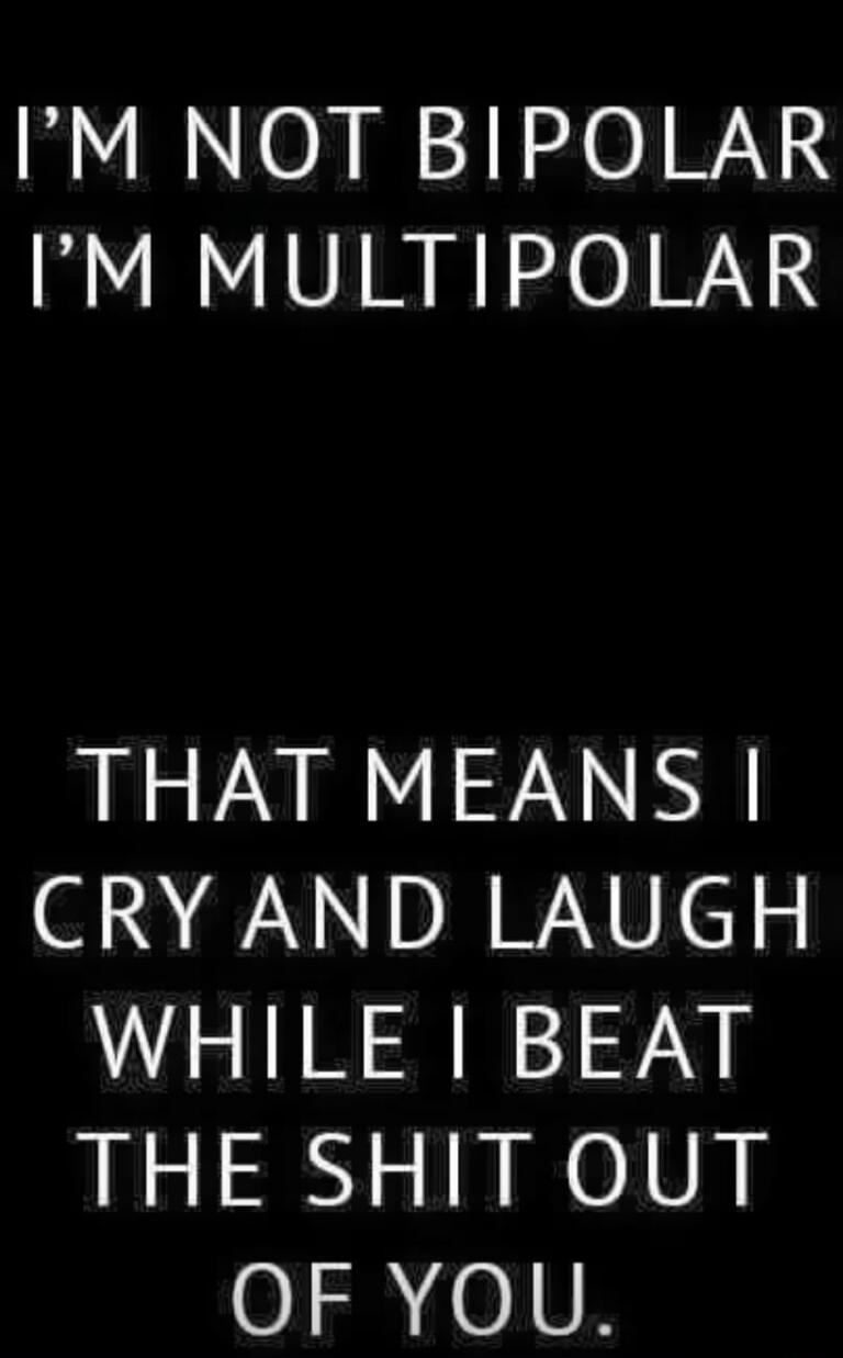 I'M NOT BIPOLAR I'M MULTIPOLAR THAT MEANS I CRY AND LAUGH WHILE I BEAT THE SHIT OUT OF YOU.