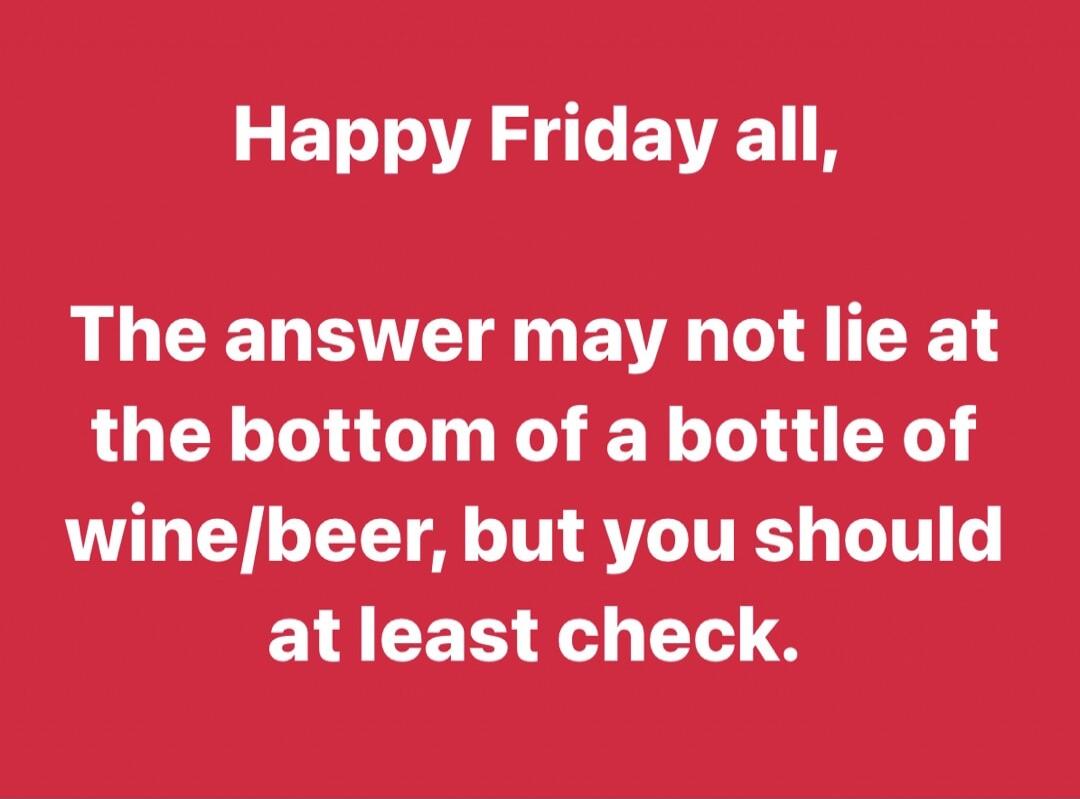 Happy Friday all, The answer may not lie at the bottom of a bottle of wine/beer, but you should at least check.