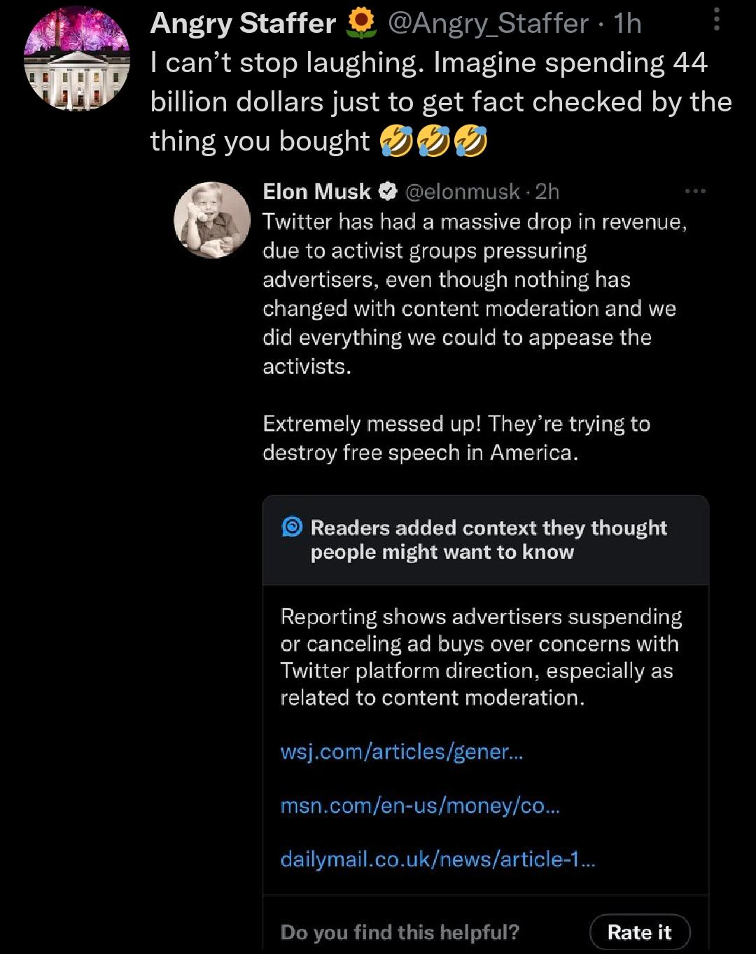 Angry Staffer Angry Staffer 1h cant stop laughing Imagine spending 44 billion dollars just to get fact checked by the thing you bought Elon Musk elonmusk 2 Twitter has had a massive drop in revenue due to activist groups pressuring advertisers even though nothing has changed with content moderation and we did everything we could to appease the activists Extremely messed up Theyre tryingto destroy 