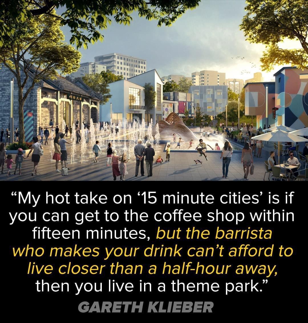 My hot take on 15 minute cities is if you can get to the coffee shop within fifteen minutes but the barrista who makes your drink cant afford to live closer than a half hour away then you live in a theme park GARETH KLIEBER