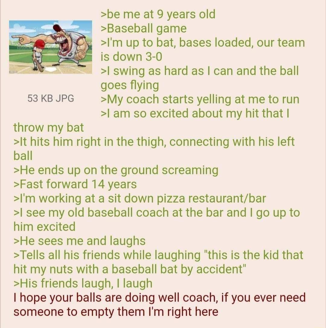 be me at 9 years old Baseball game Im up to bat bases loaded our team is down 3 0 I swing as hard as can and the ball goes flying 53 KB JPG My coach starts yelling at me to run l am so excited about my hit that throw my bat It hits him right in the thigh connecting with his left ball He ends up on the ground screaming Fast forward 14 years Im working at a sit down pizza restaurantbar I see my old 