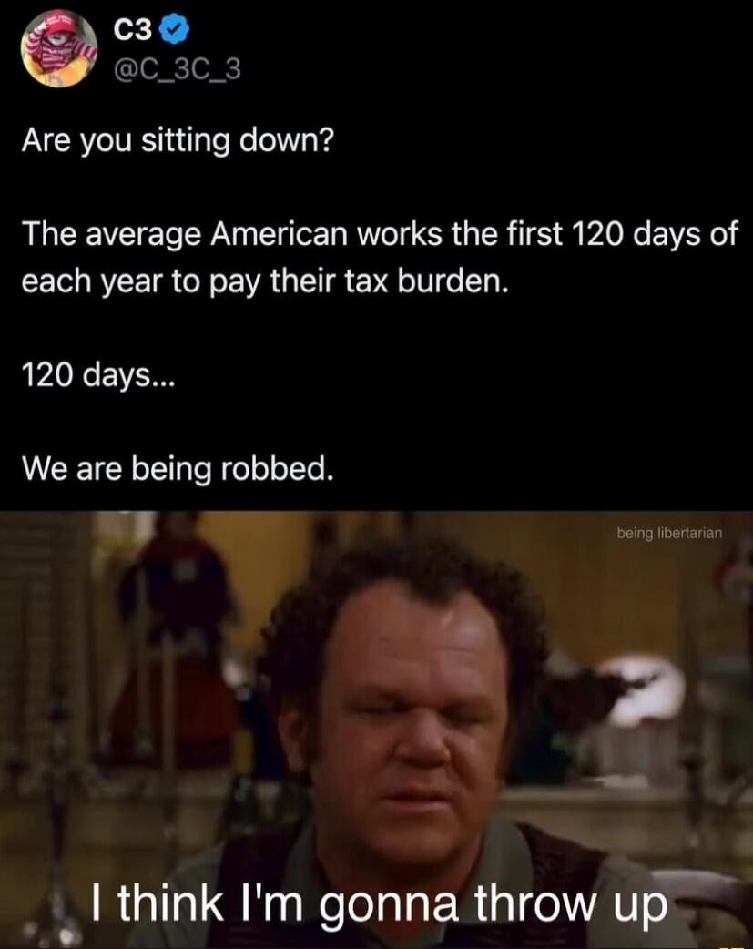 Are you sitting down? The average American works the first 120 days of each year to pay their tax burden. 120 days... We are being robbed. I think I'm gonna throw up
