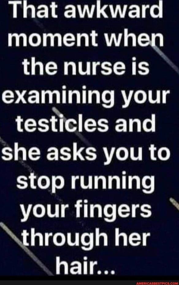 That awkward moment when the nurse is examining your testicles and she asks you to stop running your fingers through her hair...