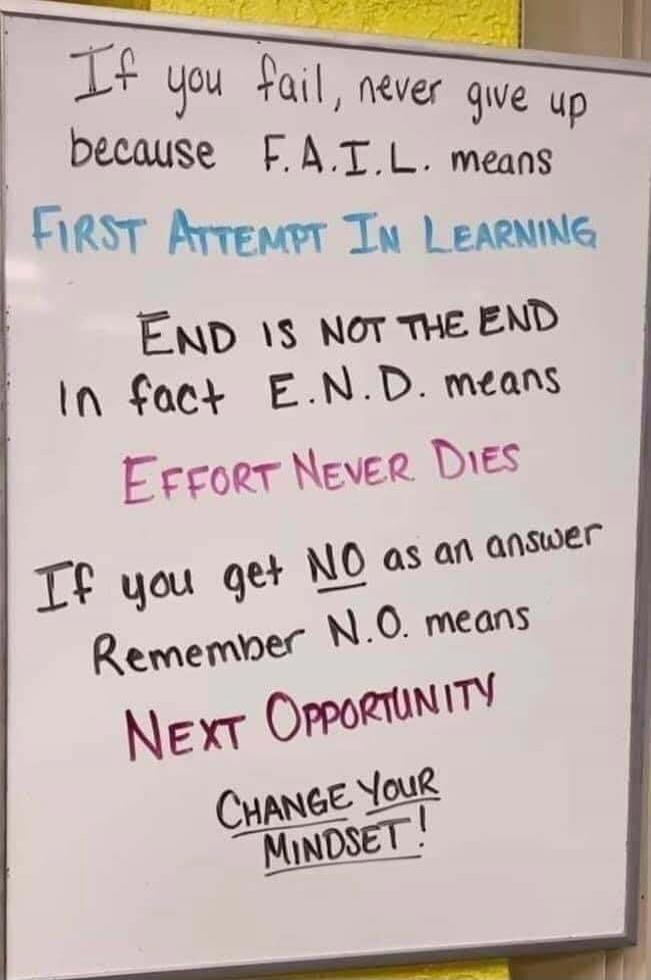 If you fail, never give up because F.A.I.L. means FIRST ATTEMPT IN LEARNING. END IS NOT THE END. In fact E.N.D. means EFFORT NEVER DIES. If you get NO as an answer, Remember N.O. means NEXT OPPORTUNITY. CHANGE YOUR MINDSET!