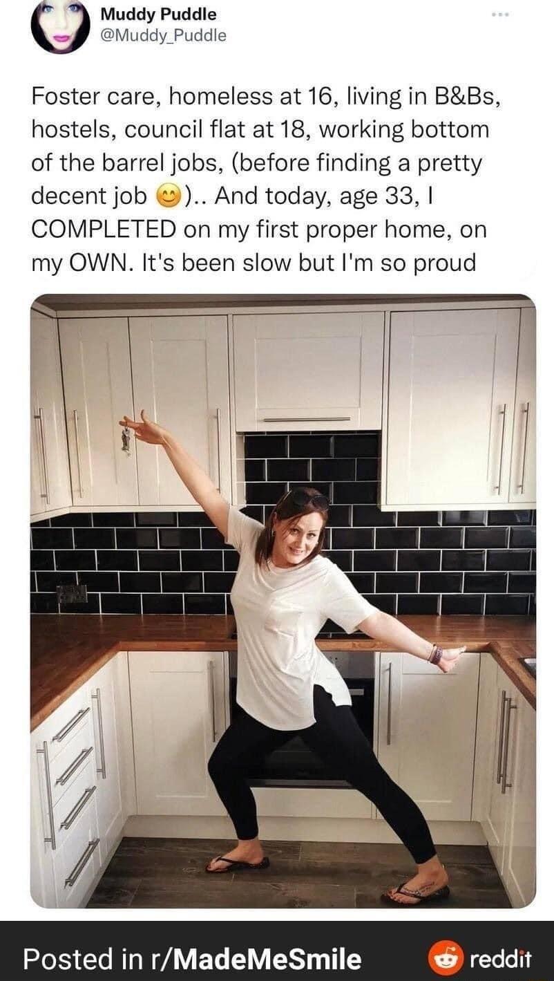 Muddy Puddle Muddy_Puddle Foster care homeless at 16 living in BBs hostels council flat at 18 working bottom of the barrel jobs before finding a pretty decent job And today age 33 COMPLETED on my first proper home on my OWN Its been slow but Im so proud Posted in rMadeMeSmile reddit