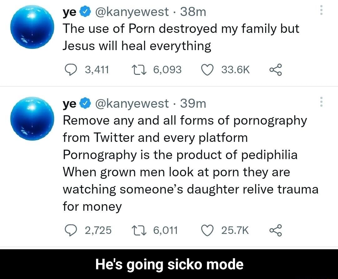 ye kanyewest 38m The use of Porn destroyed my family but Jesus will heal everything Qa4 10 93 Q336K ye kanyewest 39m Remove any and all forms of pornography from Twitter and every platform Pornography is the product of pediphilia When grown men look at porn they are watching someones daughter relive trauma for money 2m5 tleon Q27K Hes going sicko mode