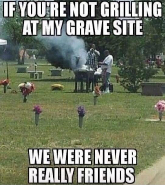 IF YOU'RE NOT GRILLING AT MY GRAVE SITE WE WERE NEVER REALLY FRIENDS