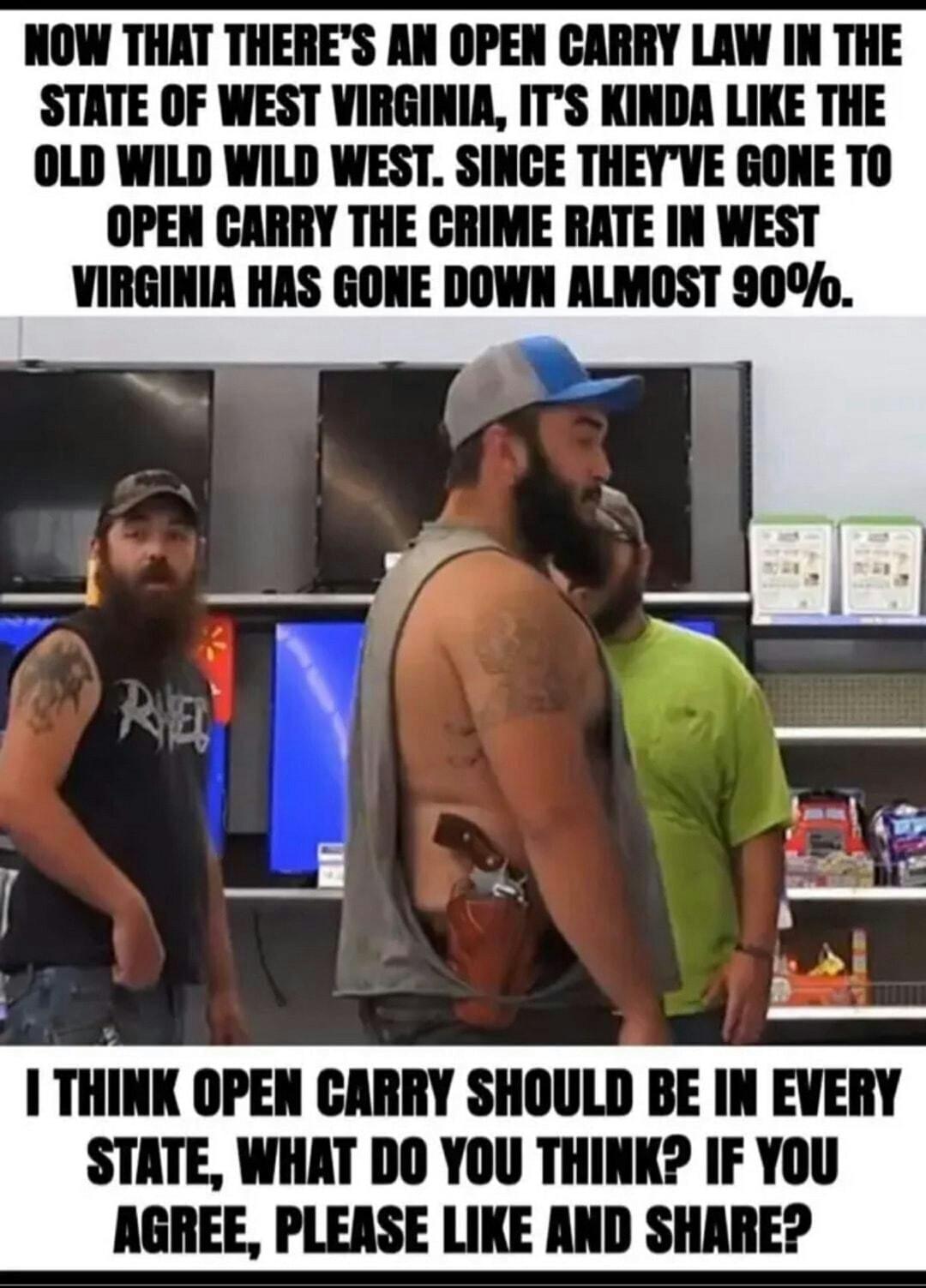 NOW THAT THERES AN OPEN CARRY LAW IN THE STATE OF WEST VIRGINIA ITS KINDA LIKE THE OLD WILD WILD WEST SINCE THEYVE GONE TO OPEN CARRY THE CRIME RATE IN WEST VIRGINIA HAS GONE DOWN ALMOST 90b 1 IIIIK OPEN CARRY SHOULD BE IN EVERY STATE WHAT DO YOU THINK IF YOU AGREE PLEASE LIKE AND SHARE