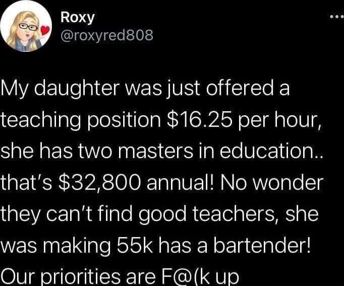 047 roxyred808 My daughter was just offered a teaching position 1625 per hour she has two masters in education thats 32800 annual No wonder el TaR Tale NeTolole A X le g IoIESMES o 1 was making 55k has a bartender Our priorities are Fk up