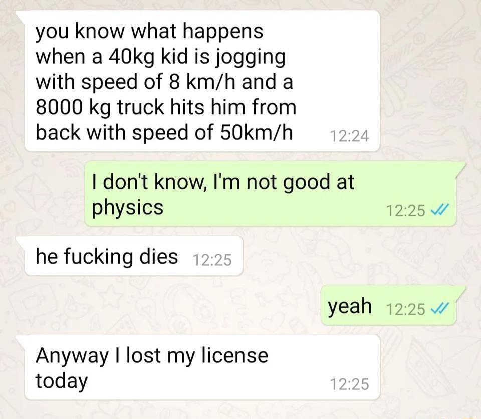 you know what happens when a 40kg kid is jogging with speed of 8 kmh and a 8000 kg truck hits him from back with speed of 50kmh dont know Im not good at physics 1225 he fucking dies yeah 1225 Anyway lost my license today