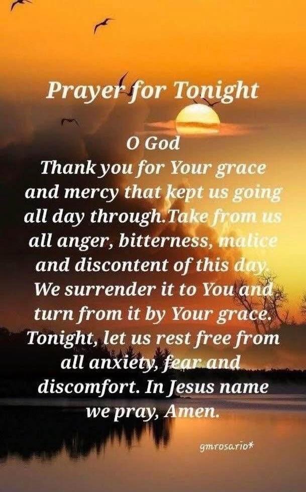 Prayer for Tonight
O God
Thank you for Your grace and mercy that kept us going all day through. Take from us all anger, bitterness, malice and discontent of this day. We surrender it to You and turn from it by Your grace.
Tonight, let us rest free from all anxiety, fear, and discomfort. In Jesus name we pray, Amen.