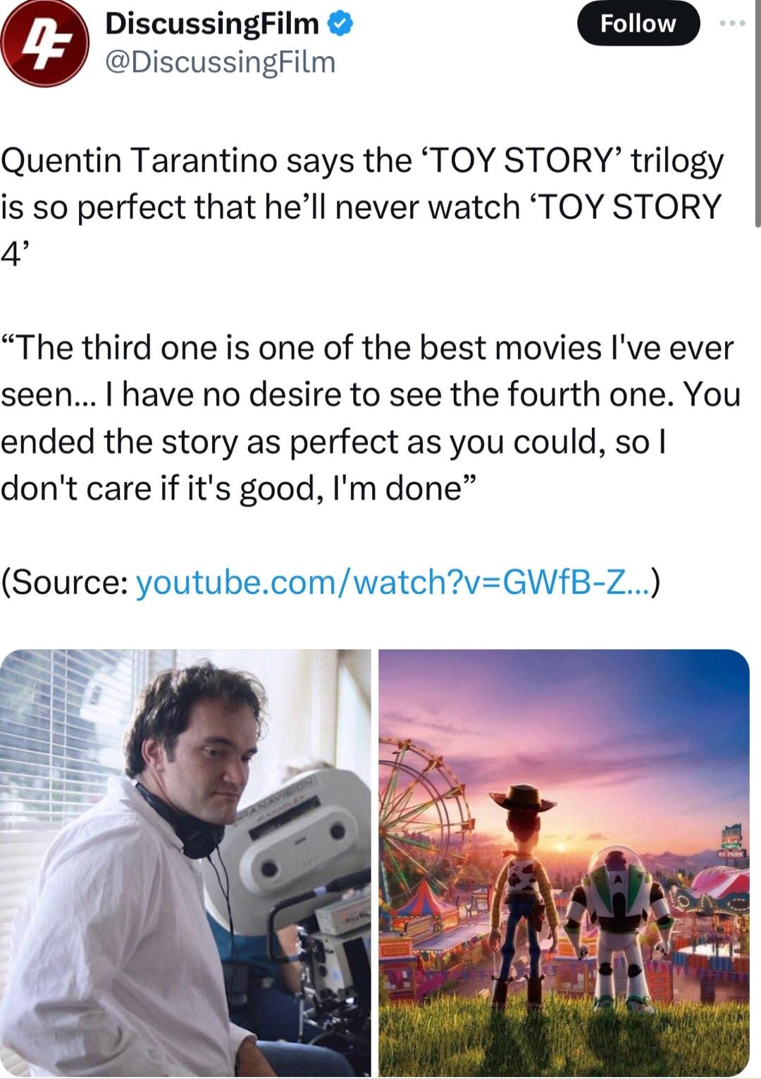DiscussingFilm DiscussingFilm Quentin Tarantino says the TOY STORY trilogy is so perfect that hell never watch TOY STORY 4 The third one is one of the best movies Ive ever seen have no desire to see the fourth one You ended the story as perfect as you could so dont care if its good Im done tube Source