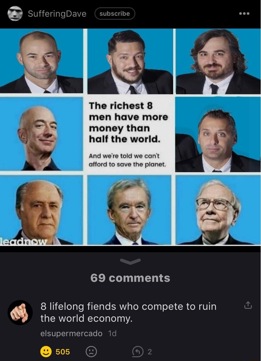 SufferingDave subscribe L4 The richest 8 men have more money than half the world And wee told we cant attord to save the planat 69 comments 8 lifelong fiends who compete to ruin the world economy elsupermercado 1d