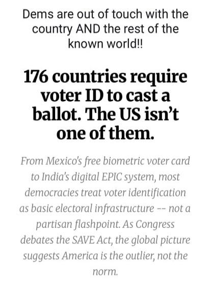 Dems are out of touch with the country AND the rest of the known world!! 176 countries require voter ID to cast a ballot. The US isn't one of them. From Mexico's free biometric voter card to India's digital EPIC system, most democracies treat voter identification as basic electoral infrastructure -- not a partisan flashpoint. As Congress debates th