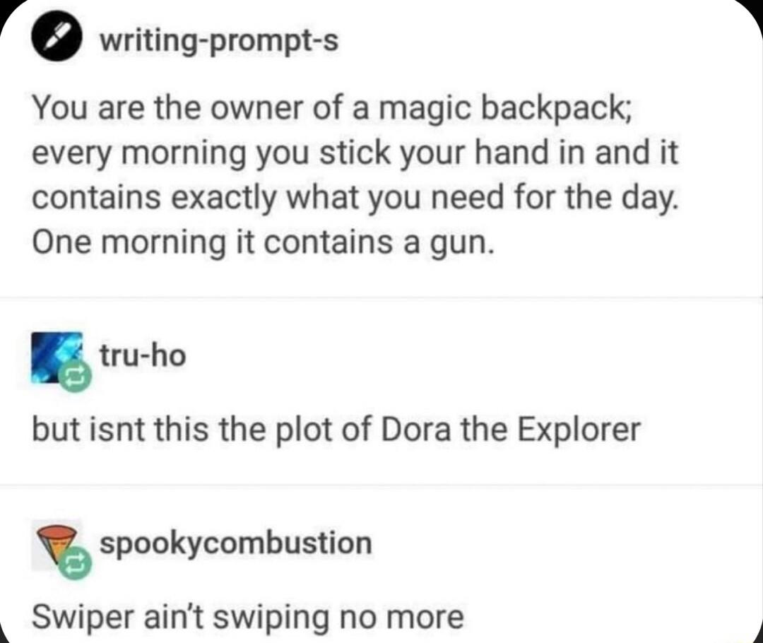 ro writing prompt s You are the owner of a magic backpack every morning you stick your hand in and it contains exactly what you need for the day One morning it contains a gun tru ho but isnt this the plot of Dora the Explorer spookycombustion Swiper aint swiping no more