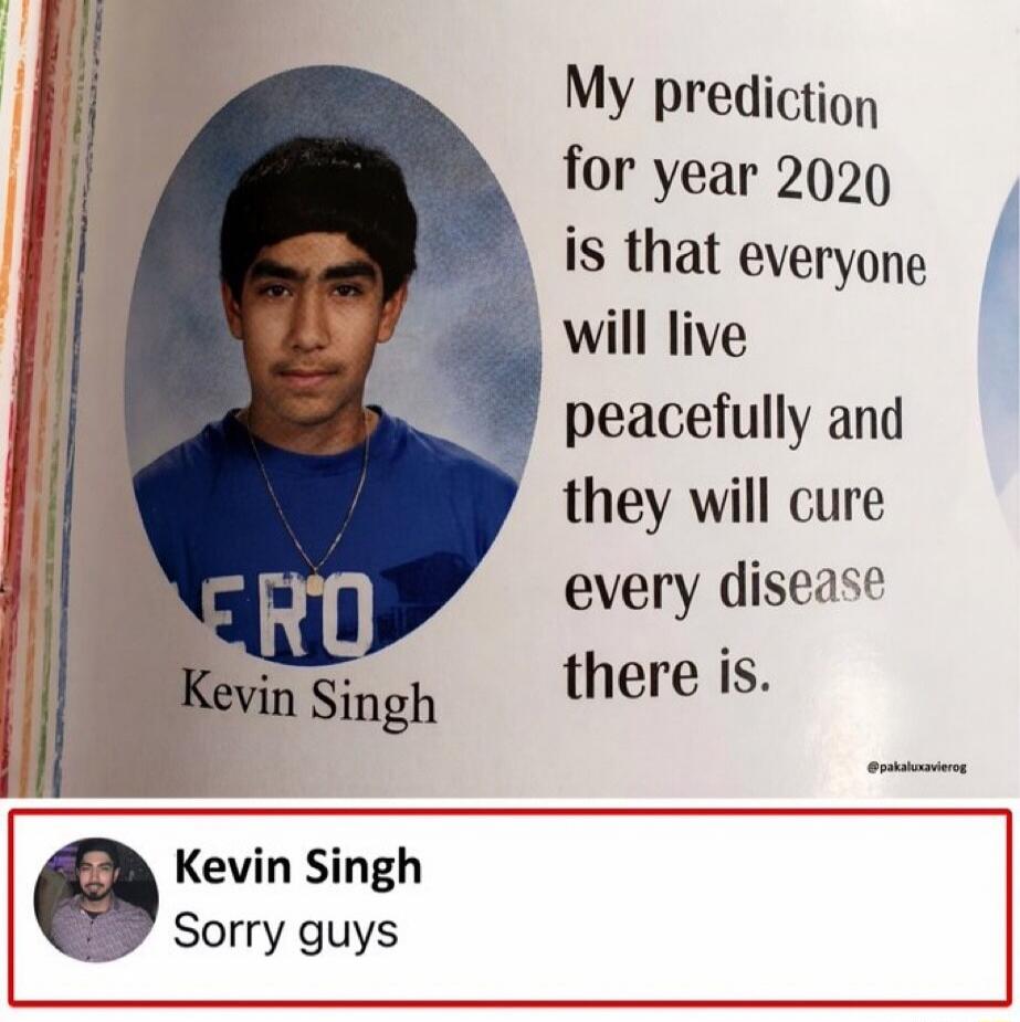 My prediction for year 2020 is that everyone will live peacefully and they will cure every disease there is. Kevin Singh. Sorry guys.