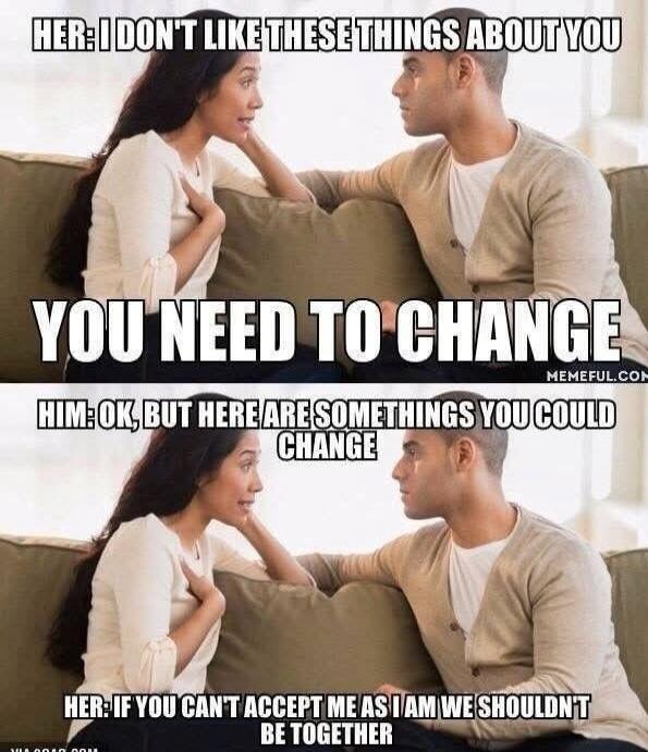 HER: I DON'T LIKE THESE THINGS ABOUT YOU YOU NEED TO CHANGE HIM: OK, BUT HERE ARE SOMETHINGS YOU COULD CHANGE HER: IF YOU CAN'T ACCEPT ME AS I AM WE SHOULDN'T BE TOGETHER