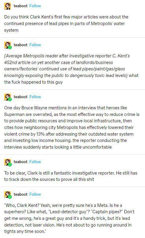 teaboot Follow Do you think Clark Kents irst few major articles were about the continued presence of lead pipes in parts of Metropolis water system 1 teaboot Folow Average Metropolis reader after investigative reporter C Kents 452nd article on yet another case of landordsbusiness ownersfactorles continued use of lead pipespaintgasglass knowingly exposing the public to dangerously toxic lead levels