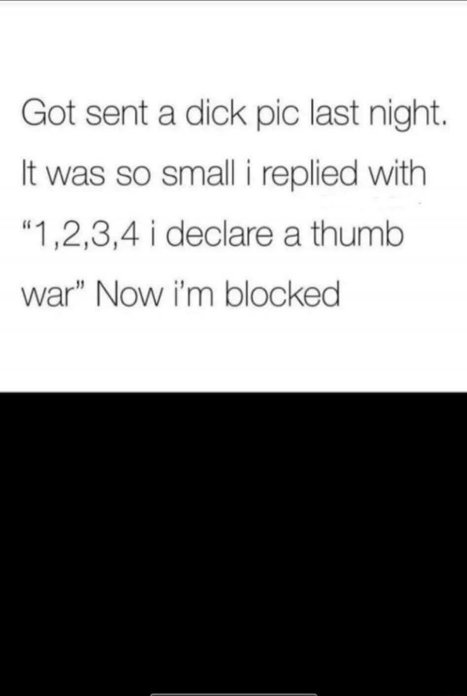 Got sent a dick pic last night. It was so small i replied with “1,2,3,4 i declare a thumb war” Now i’m blocked