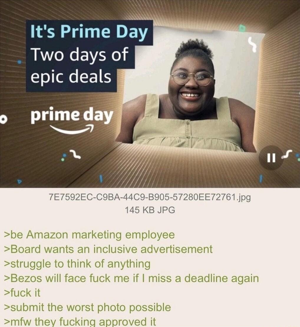 Its Prime Day Two days of o ele E prime day TET592EC CIBA 44C9 BI05 57280EET2761 jpg 145 KB JPG be Amazon marketin Board wants an inclusive ac struggle to think of anything Bezos will face fuck me if miss a deadline again fuck it submit the worst photo possible ev fucking approved it oyee ertisement