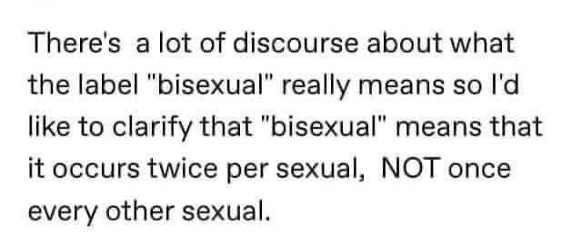 Theres a lot of discourse about what the label bisexual really means so Id like to clarify that bisexual means that it occurs twice per sexual NOT once every other sexual