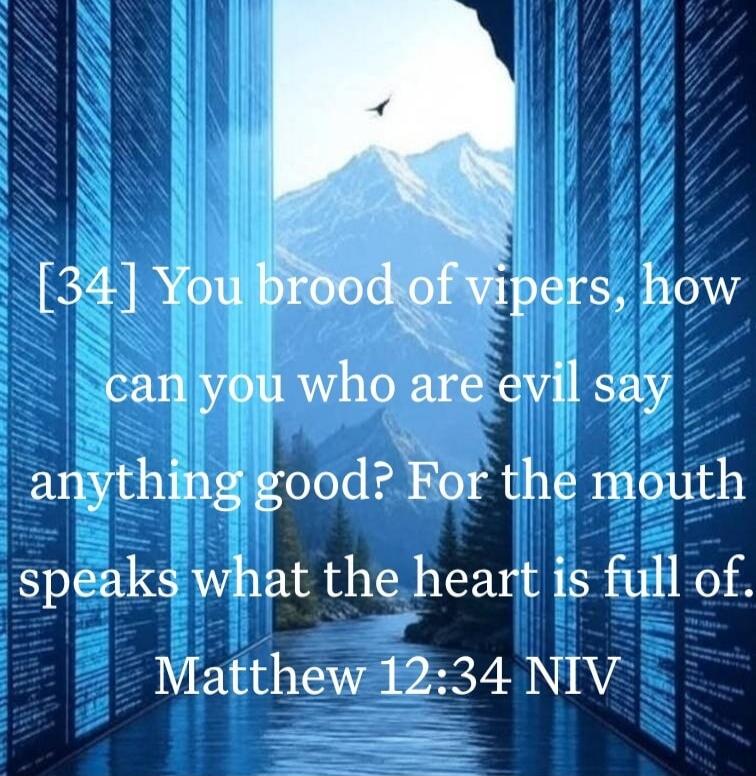 [34] You brood of vipers, how can you who are evil say anything good? For the mouth speaks what the heart is full of. Matthew 12:34 NIV