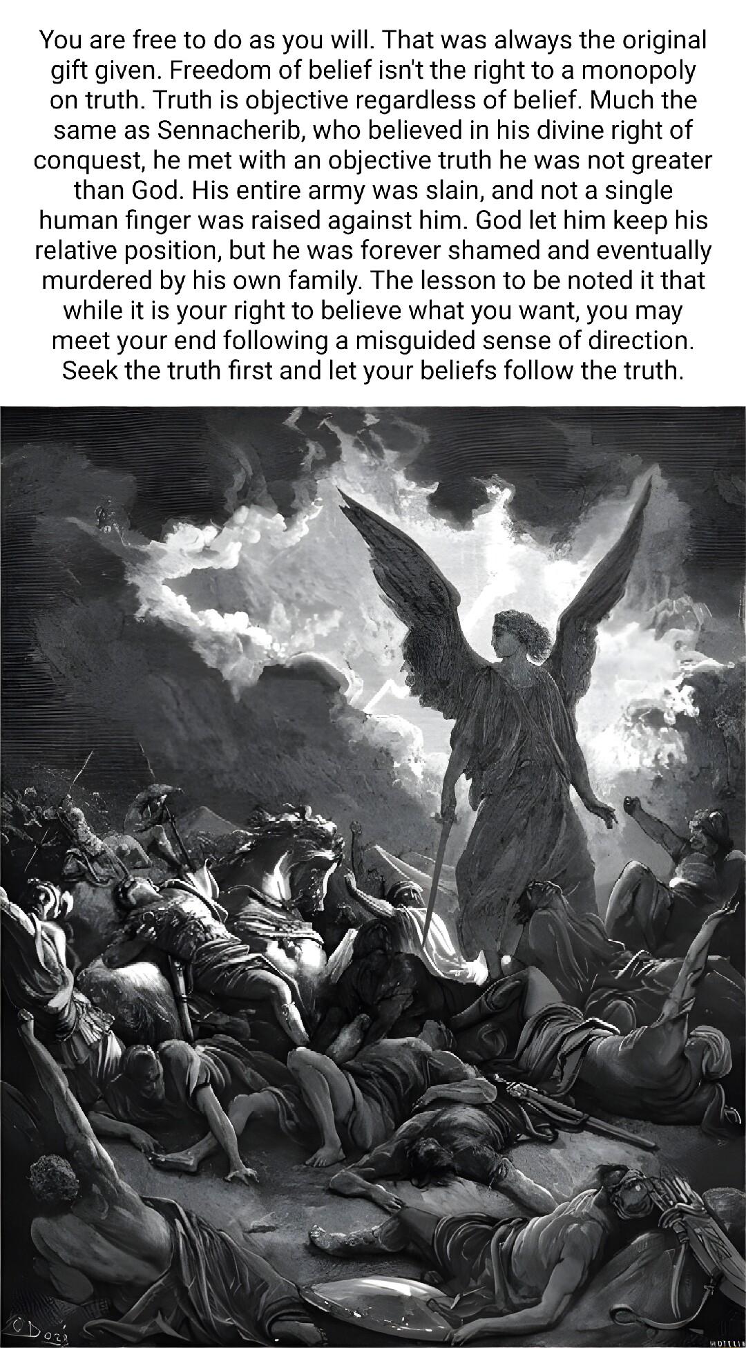 You are free to do as you will That was always the original gift given Freedom of belief isn the right to a monopoly on truth Truth is objective regardless of belief Much the same as Sennacherib who believed in his divine right of conquest he met with an objective truth he was not greater than God His entire army was slain and not a single human finger was raised against him God let him keep his r