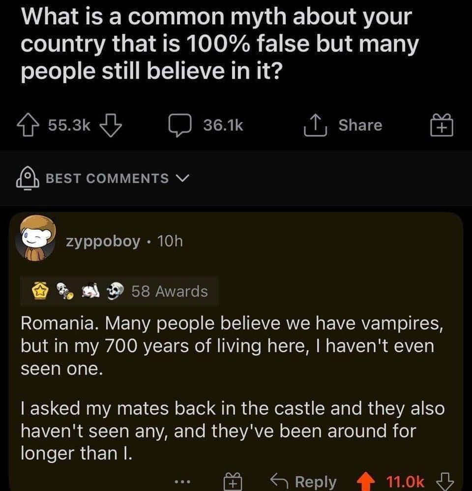 What is a common myth about your country that is 100 false but many people still believe in it AT I O I R T share BEST COMMENTS v 4 o oJo Te VA0 M o D 58 Awards Romania Many people believe we have vampires oIV T W o VAVACORYF T o M Vi TaTe M o LT W Mg FEAVZT o i AAVZT gl seen one T Clo Rug YA LT o o G R U e eIy 4 SXTa o I d g S3VA1 o EIVETo R TT RToVARTa lo Md o ISVAVIW oIYTa T fo W o M folg longe