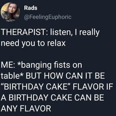 LELH W FeelingEuphoric THERAPIST listen really need you to relax ME banging fists on table BUT HOW CAN IT BE BIRTHDAY CAKE FLAVOR IF A BIRTHDAY CAKE CAN BE ANY FLAVOR