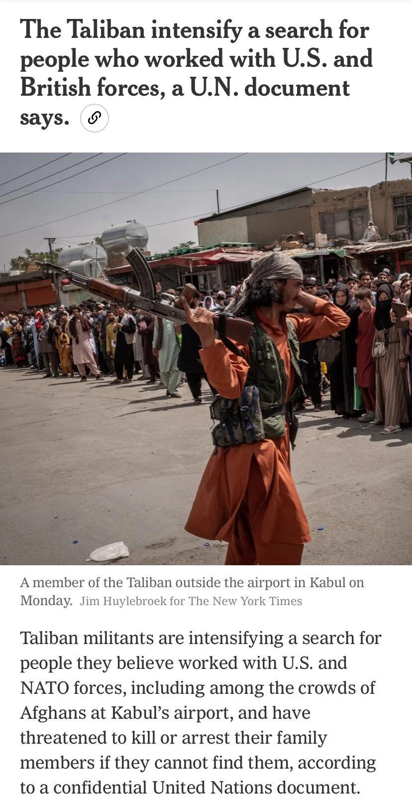 The Taliban intensify a search for people who worked with US and British forces a UN document says A member of the Taliban outside the airport in Kabul on Monday Jim Huylebroek for The New York Times Taliban militants are intensifying a search for people they believe worked with US and NATO forces including among the crowds of Afghans at Kabuls airport and have threatened to Kill or arrest their f