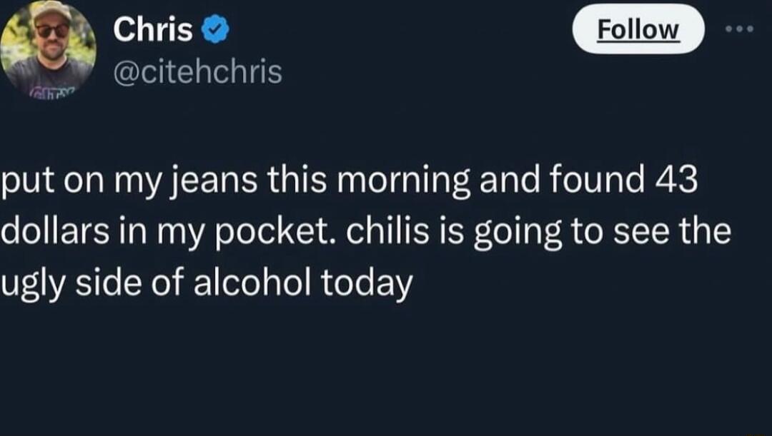 Ciiis citehchris put on my jeans this morning and found 43 dollars in my pocket chilis is going to see the ugly side of alcohol today