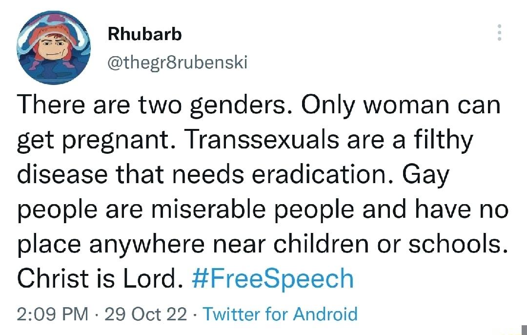 Rhubarb thegrBrubenski There are two genders Only woman can get pregnant Transsexuals are a filthy disease that needs eradication Gay people are miserable people and have no place anywhere near children or schools Christ is Lord FreeSpeech 209 PM 29 Oct 22 Twitter for Android