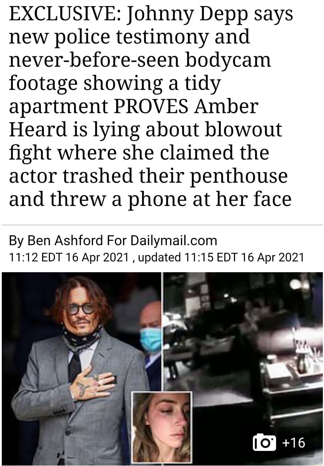 EXCLUSIVE Johnny Depp says new police testimony and never before seen bodycam footage showing a tidy apartment PROVES Amber Heard is lying about blowout fight where she claimed the actor trashed their penthouse and threw a phone at her face By Ben Ashford For Dailymailcom 1112 EDT 16 Apr 2021 updated 1115 EDT 16 Apr 2021