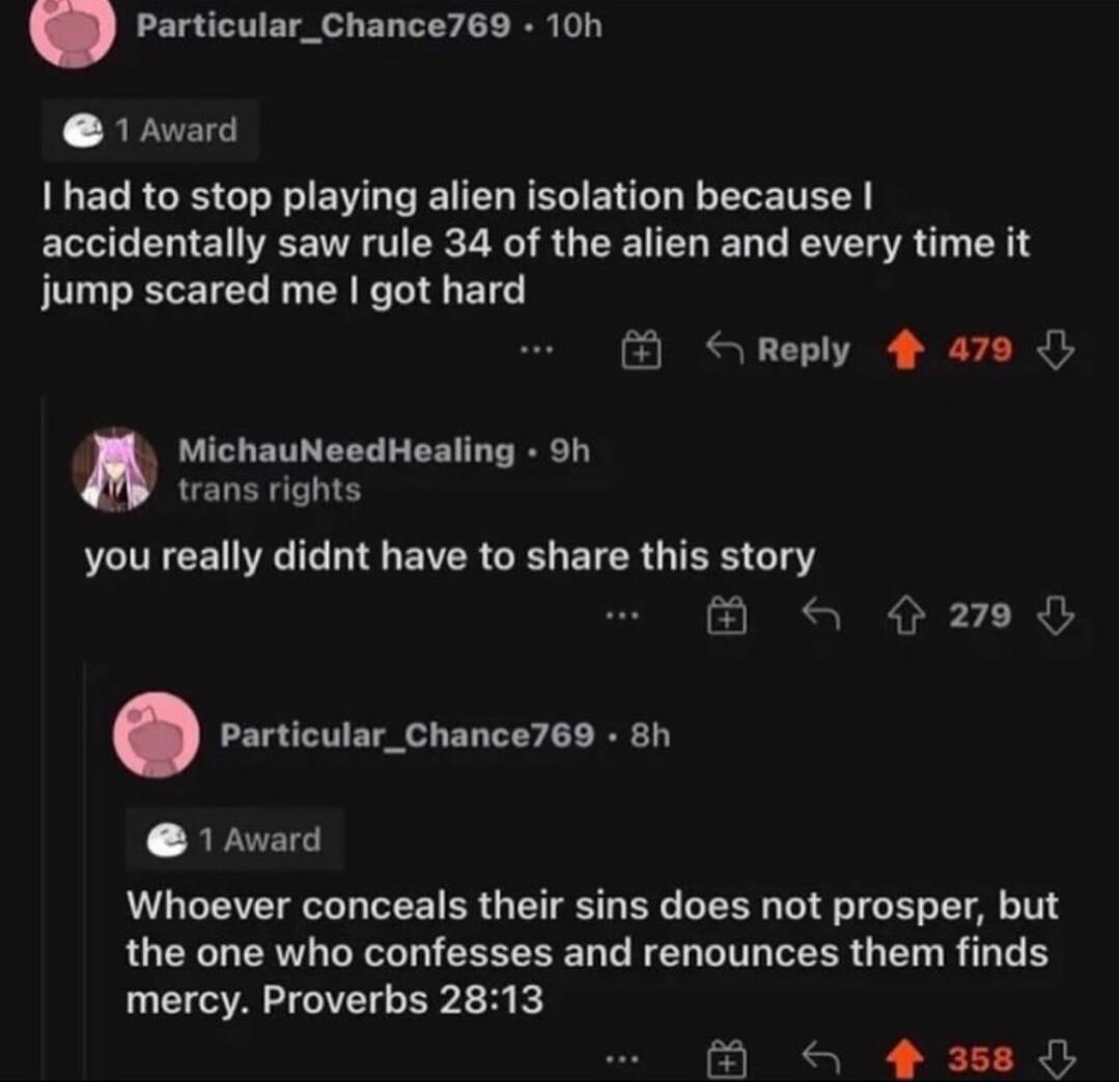 Particular_Chance769 10h 1 Avard 1 had to stop playing alien isolation because accidentally saw rule 34 of the alien and every time it jump scared me got hard B S Reply 4 a79 MichauNeedHealing 9h trans rights you really didnt have to share this story B Q rovcuiacchanceres on 1 Award Whoever conceals their sins does not prosper but the one who confesses and renounces them finds mercy Proverbs 2813 