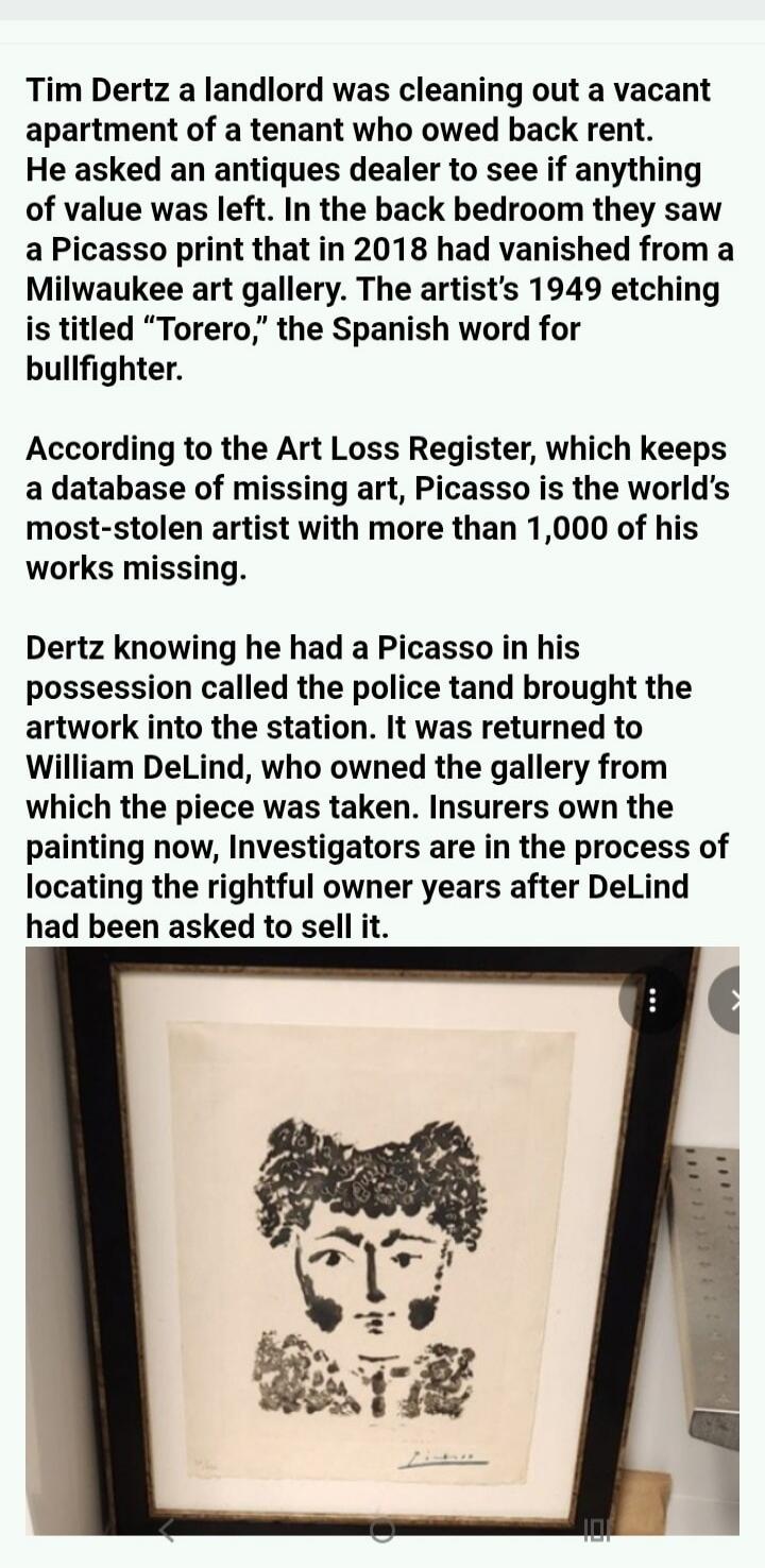 Tim Dertz a landlord was cleaning out a vacant apartment of a tenant who owed back rent. He asked an antiques dealer to see if anything of value was left. In the back bedroom they saw a Picasso print that in 2018 had vanished from a Milwaukee art gallery. The artist's 1949 etching is titled 