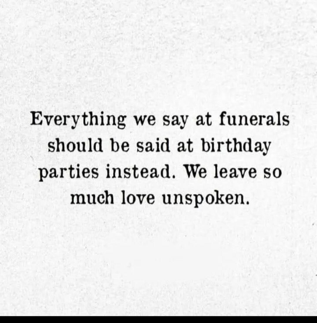 Everything we say at funerals should be said at birthday parties instead. We leave so much love unspoken.