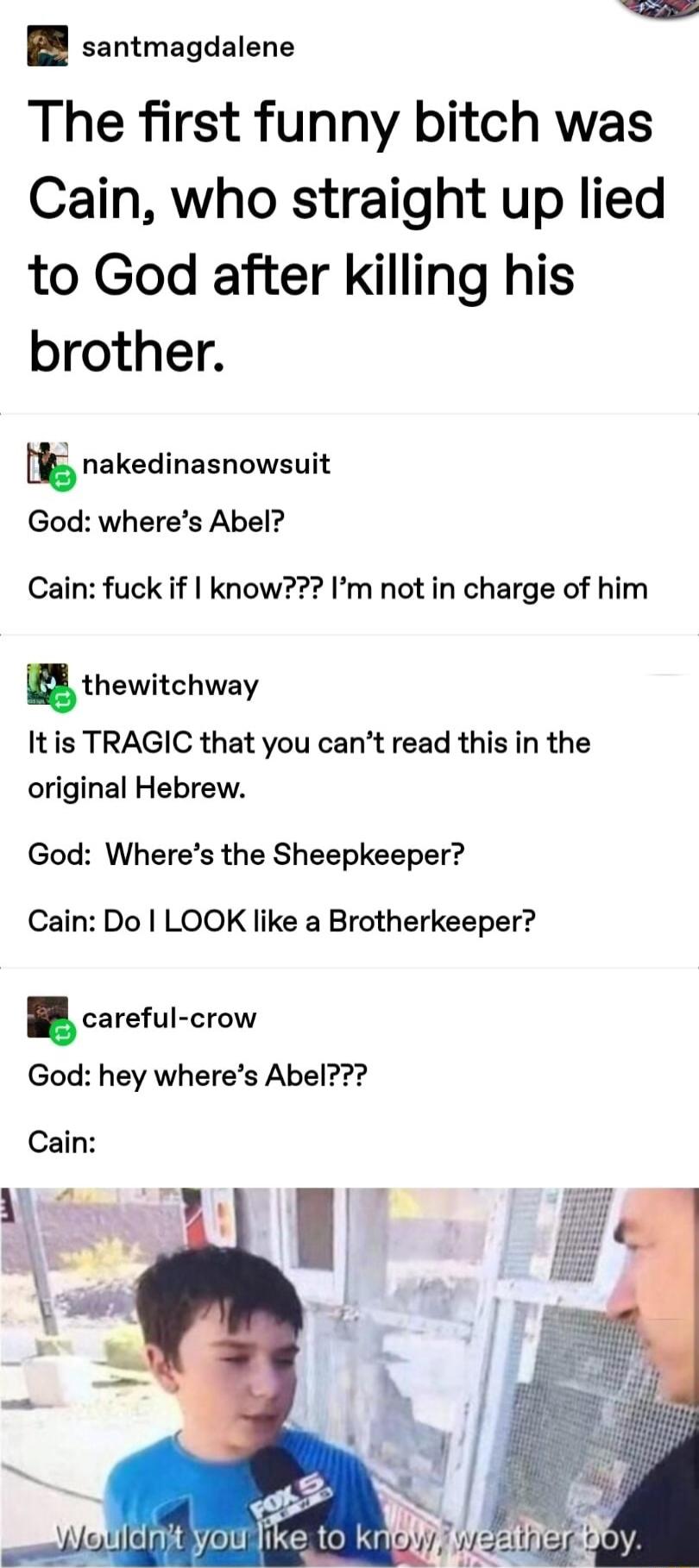 santmagdalene The first funny bitch was Cain who straight up lied to God after killing his brother t nakedinasnowsuit God wheres Abel Cain fuck if know Im not in charge of him thewitchway It is TRAGIC that you cant read this in the original Hebrew God Wheres the Sheepkeeper Cain Do LOOK like a Brotherkeeper careful crow God hey wheres Abel Cain e Y b N VBNt youllke to kbl