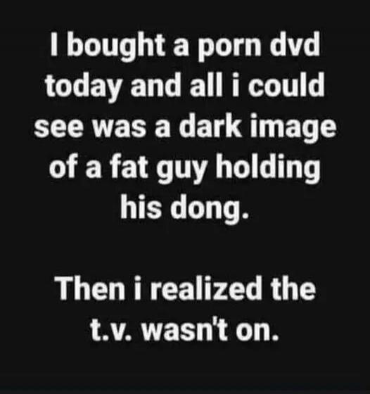 I bought a porn dvd today and all I could see was a dark image of a fat guy holding his dong. Then I realized the t.v. wasn't on.