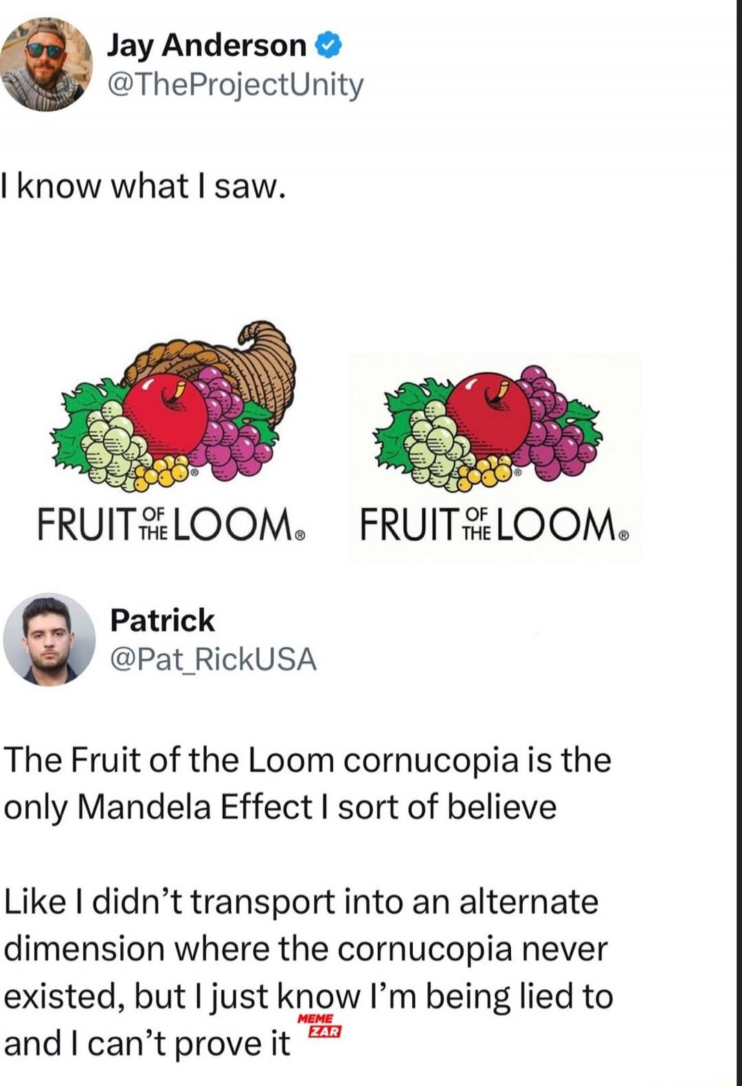 I know what I saw.

FRUIT OF THE LOOM
FRUIT OF THE LOOM

The Fruit of the Loom cornucopia is the only Mandela Effect I sort of believe

Like I didn’t transport into an alternate dimension where the cornucopia never existed, but I just know I’m being lied to and I can’t prove it