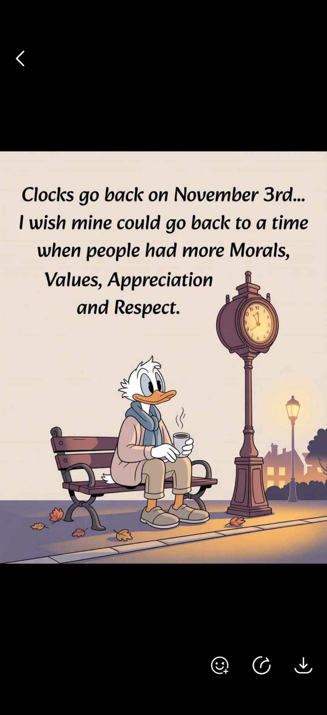 Clocks go back on November 3rd... I wish mine could go back to a time when people had more Morals, Values, Appreciation and Respect.